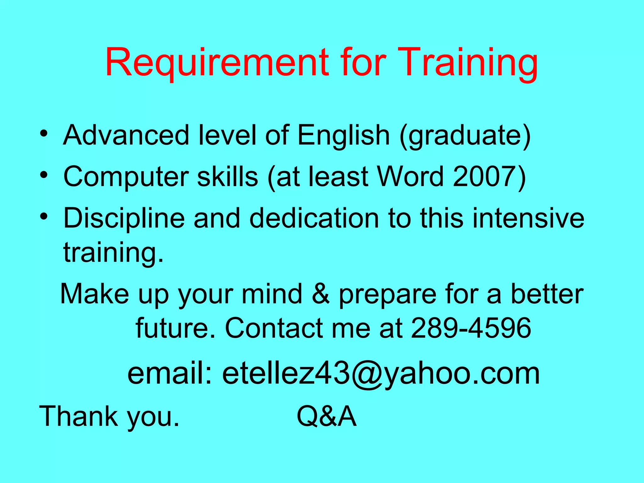Requirement for Training
• Advanced level of English (graduate)
• Computer skills (at least Word 2007)
• Discipline and dedication to this intensive
training.
Make up your mind & prepare for a better
future. Contact me at 289-4596
email: etellez43@yahoo.com
Thank you. Q&A
 