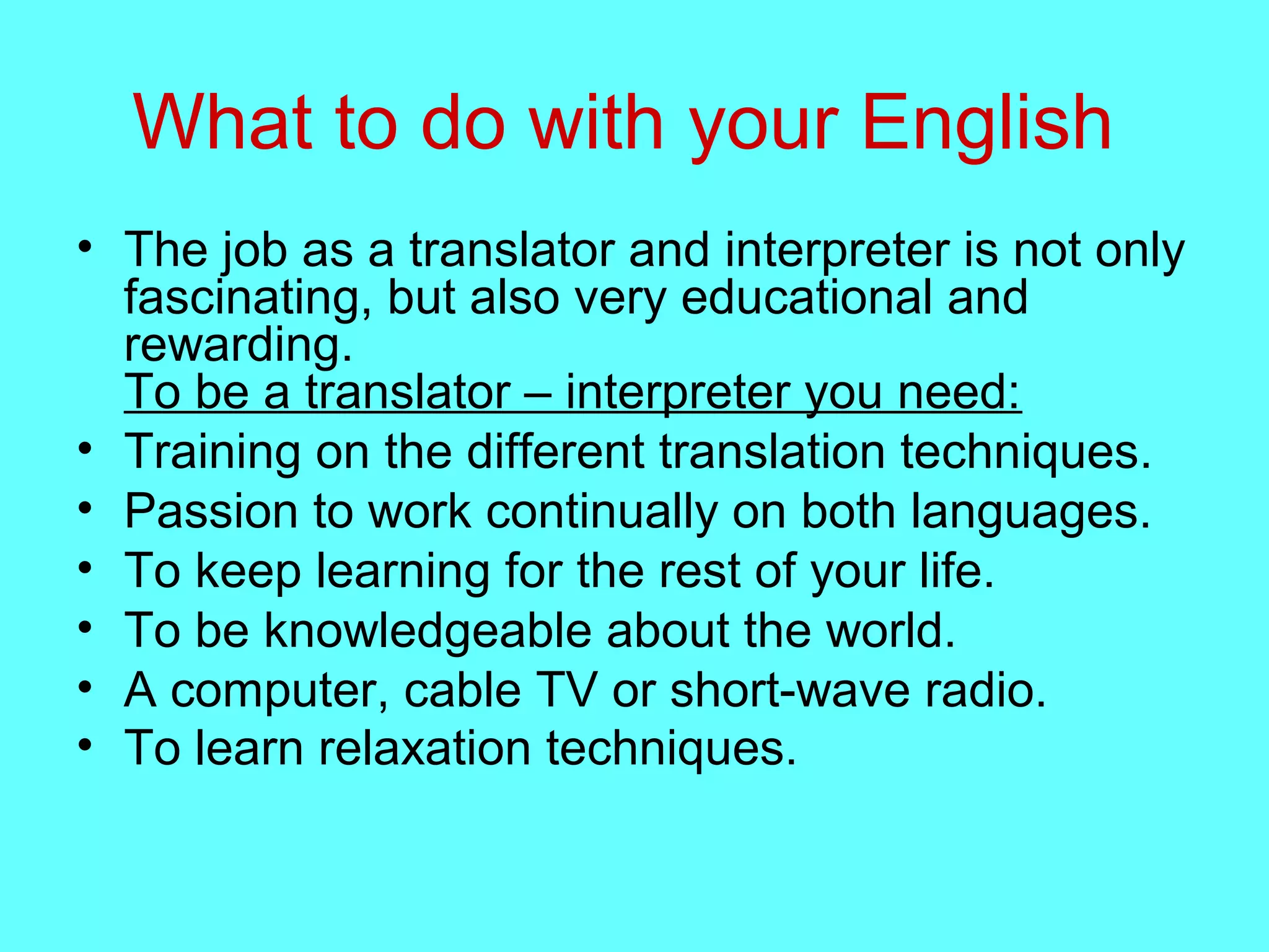 What to do with your English
• The job as a translator and interpreter is not only
fascinating, but also very educational and
rewarding.
To be a translator – interpreter you need:
• Training on the different translation techniques.
• Passion to work continually on both languages.
• To keep learning for the rest of your life.
• To be knowledgeable about the world.
• A computer, cable TV or short-wave radio.
• To learn relaxation techniques.
 