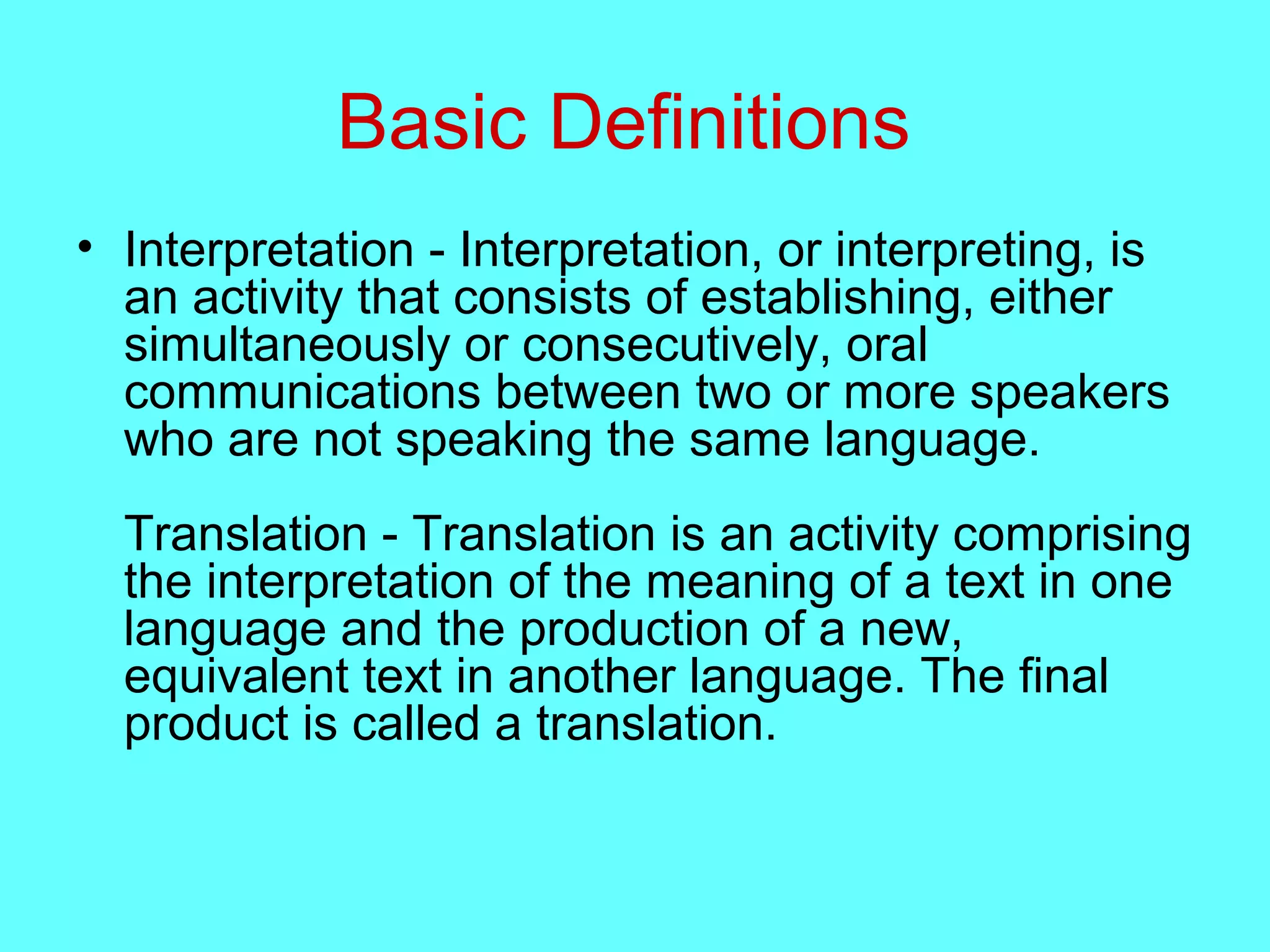 Basic Definitions
• Interpretation - Interpretation, or interpreting, is
an activity that consists of establishing, either
simultaneously or consecutively, oral
communications between two or more speakers
who are not speaking the same language.
Translation - Translation is an activity comprising
the interpretation of the meaning of a text in one
language and the production of a new,
equivalent text in another language. The final
product is called a translation.
 