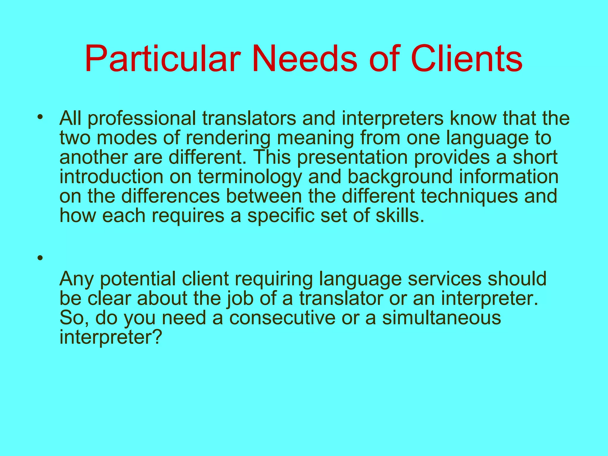 Particular Needs of Clients
• All professional translators and interpreters know that the
two modes of rendering meaning from one language to
another are different. This presentation provides a short
introduction on terminology and background information
on the differences between the different techniques and
how each requires a specific set of skills.
•
Any potential client requiring language services should
be clear about the job of a translator or an interpreter.
So, do you need a consecutive or a simultaneous
interpreter?
 