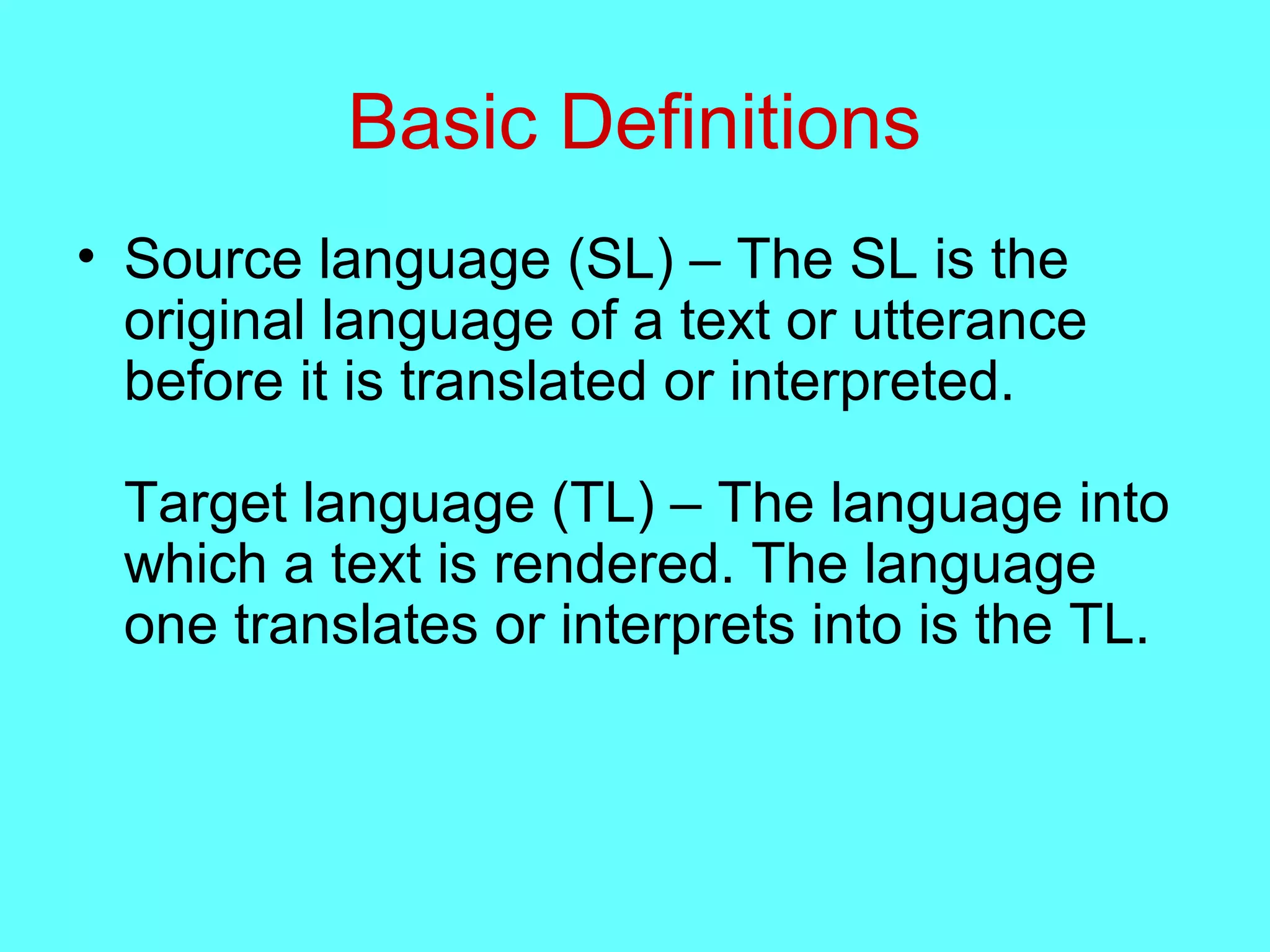 Basic Definitions
• Source language (SL) – The SL is the
original language of a text or utterance
before it is translated or interpreted.
Target language (TL) – The language into
which a text is rendered. The language
one translates or interprets into is the TL.
 