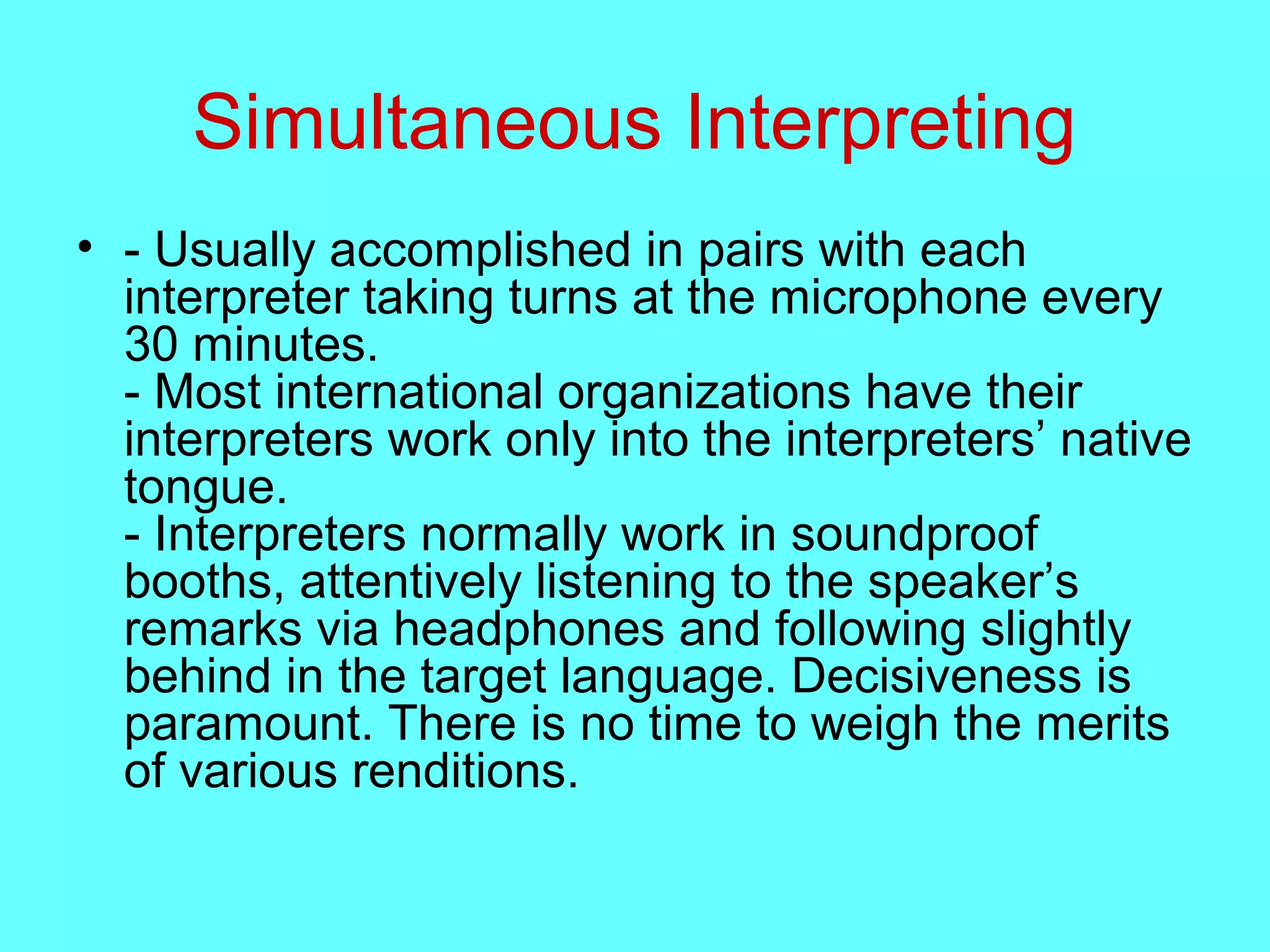 Simultaneous Interpreting
• - Usually accomplished in pairs with each
interpreter taking turns at the microphone every
30 minutes.
- Most international organizations have their
interpreters work only into the interpreters’ native
tongue.
- Interpreters normally work in soundproof
booths, attentively listening to the speaker’s
remarks via headphones and following slightly
behind in the target language. Decisiveness is
paramount. There is no time to weigh the merits
of various renditions.
 