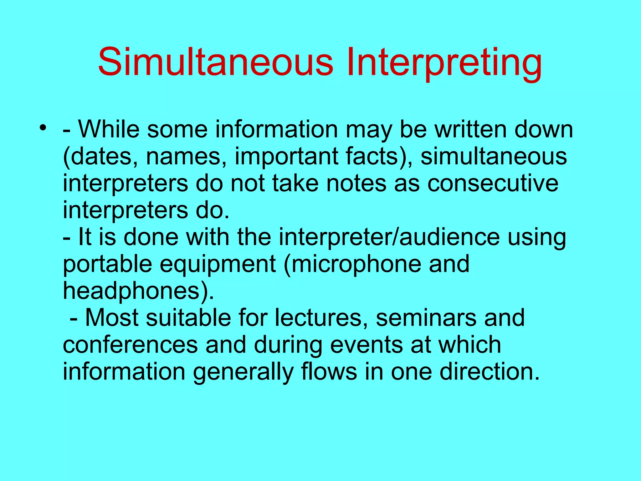 Simultaneous Interpreting
• - While some information may be written down
(dates, names, important facts), simultaneous
interpreters do not take notes as consecutive
interpreters do.
- It is done with the interpreter/audience using
portable equipment (microphone and
headphones).
- Most suitable for lectures, seminars and
conferences and during events at which
information generally flows in one direction.
 