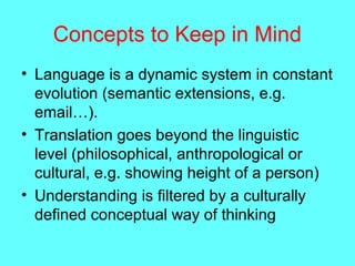 Concepts to Keep in Mind
• Language is a dynamic system in constant
evolution (semantic extensions, e.g.
email…).
• Translation goes beyond the linguistic
level (philosophical, anthropological or
cultural, e.g. showing height of a person)
• Understanding is filtered by a culturally
defined conceptual way of thinking
 