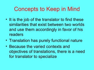 Concepts to Keep in Mind
• It is the job of the translator to find these
similarities that exist between two worlds
and use them accordingly in favor of his
readers
• Translation has purely functional nature
• Because the varied contexts and
objectives of translations, there is a need
for translator to specialize
 