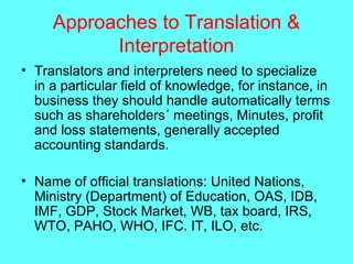 Approaches to Translation &
Interpretation
• Translators and interpreters need to specialize
in a particular field of knowledge, for instance, in
business they should handle automatically terms
such as shareholders´ meetings, Minutes, profit
and loss statements, generally accepted
accounting standards.
• Name of official translations: United Nations,
Ministry (Department) of Education, OAS, IDB,
IMF, GDP, Stock Market, WB, tax board, IRS,
WTO, PAHO, WHO, IFC. IT, ILO, etc.
 