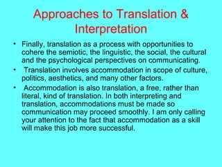 Approaches to Translation &
Interpretation
• Finally, translation as a process with opportunities to
cohere the semiotic, the linguistic, the social, the cultural
and the psychological perspectives on communicating.
• Translation involves accommodation in scope of culture,
politics, aesthetics, and many other factors.
• Accommodation is also translation, a free, rather than
literal, kind of translation. In both interpreting and
translation, accommodations must be made so
communication may proceed smoothly. I am only calling
your attention to the fact that accommodation as a skill
will make this job more successful.
 