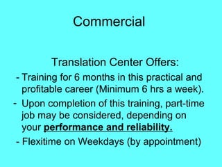 Commercial
Translation Center Offers:
- Training for 6 months in this practical and
profitable career (Minimum 6 hrs a week).
- Upon completion of this training, part-time
job may be considered, depending on
your performance and reliability.
- Flexitime on Weekdays (by appointment)
 