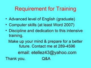 Requirement for Training
• Advanced level of English (graduate)
• Computer skills (at least Word 2007)
• Discipline and dedication to this intensive
training.
Make up your mind & prepare for a better
future. Contact me at 289-4596
email: etellez43@yahoo.com
Thank you. Q&A
 