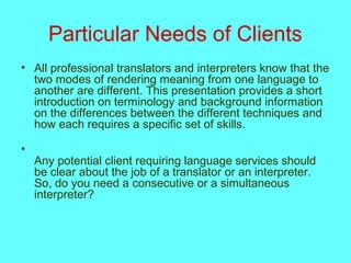 Particular Needs of Clients
• All professional translators and interpreters know that the
two modes of rendering meaning from one language to
another are different. This presentation provides a short
introduction on terminology and background information
on the differences between the different techniques and
how each requires a specific set of skills.
•
Any potential client requiring language services should
be clear about the job of a translator or an interpreter.
So, do you need a consecutive or a simultaneous
interpreter?
 