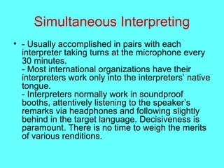 Simultaneous Interpreting
• - Usually accomplished in pairs with each
interpreter taking turns at the microphone every
30 minutes.
- Most international organizations have their
interpreters work only into the interpreters’ native
tongue.
- Interpreters normally work in soundproof
booths, attentively listening to the speaker’s
remarks via headphones and following slightly
behind in the target language. Decisiveness is
paramount. There is no time to weigh the merits
of various renditions.
 
