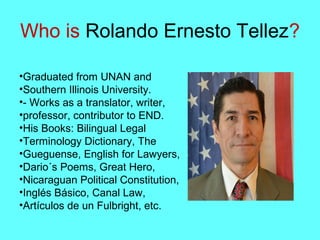 Who is Rolando Ernesto Tellez?
•Graduated from UNAN and
•Southern Illinois University.
•- Works as a translator, writer,
•professor, contributor to END.
•His Books: Bilingual Legal
•Terminology Dictionary, The
•Gueguense, English for Lawyers,
•Dario´s Poems, Great Hero,
•Nicaraguan Political Constitution,
•Inglés Básico, Canal Law,
•Artículos de un Fulbright, etc.
 