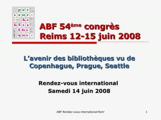 ABF 54 ème  congrès    Reims 12-15 juin 2008 L’avenir des bibliothèques vu de Copenhague, Prague, Seattle Rendez-vous international  Samedi 14 juin 2008 