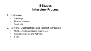 5 Stages
Interview Process
1. Icebreaker
• Greetings
• First Impressions
• Small talk
2. Personal Qualifications and Interest in Position
• Abilities, Skills, and Work Experience
• Accomplishments and Activities
• Goals
 