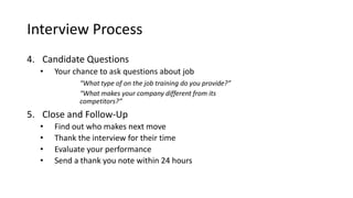 Interview Process
4. Candidate Questions
• Your chance to ask questions about job
“What type of on the job training do you provide?”
“What makes your company different from its
competitors?”
5. Close and Follow-Up
• Find out who makes next move
• Thank the interview for their time
• Evaluate your performance
• Send a thank you note within 24 hours
 