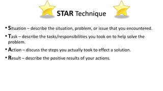 STAR Technique
•Situation – describe the situation, problem, or issue that you encountered.
•Task – describe the tasks/responsibilities you took on to help solve the
problem.
•Action – discuss the steps you actually took to effect a solution.
•Result – describe the positive results of your actions.
 