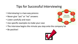 Tips for Successful Interviewing
• Interviewing is a two-way process
• Never give “yes” or “no” answers
• Listen carefully and react
• Use specific examples to make your case
• The interview begins the minute you step onto the company lot
• Be positive!
 