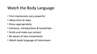 Watch the Body Language
• First impressions very powerful
• Allow time to relax
• Dress appropriately
• Entrance, introductions & handshake
• Smile and make eye contact
• Be aware of own movements
• Watch body language of interviewer
 