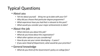 Typical Questions
• About you
• Tell me about yourself - Bring me up to date with your CV?
• Why did you choose that particular degree programme?
• What experience have you had that is relevant to this post?
• What would you consider your major achievements to date?
• About the job
• What interests you about this job?
• What do you know about this organisation?
• What other options are you considering?
• How do you see your career developing – 5 years?
• If you were Head of Department, what would be your priorities?
• General knowledge
• What do you think of the Government’s policy on college fees?
 