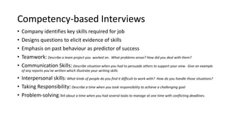 Competency-based Interviews
• Company identifies key skills required for job
• Designs questions to elicit evidence of skills
• Emphasis on past behaviour as predictor of success
• Teamwork: Describe a team project you worked on. What problems arose? How did you deal with them?
• Communication Skills: Describe situation when you had to persuade others to support your view. Give an example
of any reports you’ve written which illustrate your writing skills
• Interpersonal skills: What kinds of people do you find it difficult to work with? How do you handle those situations?
• Taking Responsibility: Describe a time when you took responsibility to achieve a challenging goal
• Problem-solving:Tell about a time when you had several tasks to manage at one time with conflicting deadlines.
 