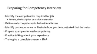 Preparing for Competency Interview
• Identify the competencies required for job
• Review job description or ask for information
• Define each competency in behavioural terms
• Identify past experience to illustrate how you demonstrated that behaviour
• Prepare examples for each competency
• Practice talking about your experience
• Try to give a complete answer - STAR
 