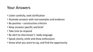 Your Answers
• Listen carefully, seek clarification
• Illustrate answers with real examples and evidence
• Be positive – constructive criticism
• Keep answers specific and brief
• Take time to respond
• Be alert to interviewer’s body language
• Speak clearly, smile and show enthusiasm
• Know what you want to say, and find the opportunity
 