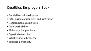 Qualities Employers Seek
• Good all-round intelligence
• Enthusiasm, commitment and motivation
• Good communication skills
• Team work ability
• Ability to solve problems
• Capacity to work hard
• Initiative and self-reliance
• Balanced personality
 
