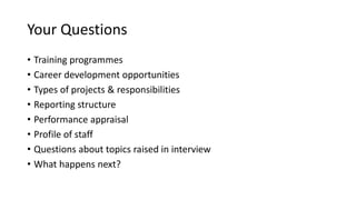 Your Questions
• Training programmes
• Career development opportunities
• Types of projects & responsibilities
• Reporting structure
• Performance appraisal
• Profile of staff
• Questions about topics raised in interview
• What happens next?
 