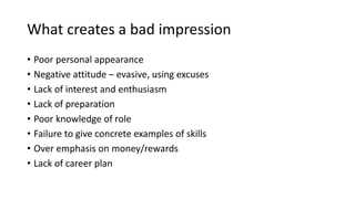 What creates a bad impression
• Poor personal appearance
• Negative attitude – evasive, using excuses
• Lack of interest and enthusiasm
• Lack of preparation
• Poor knowledge of role
• Failure to give concrete examples of skills
• Over emphasis on money/rewards
• Lack of career plan
 