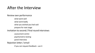 After the Interview
Review own performance
what went well
what went badly
what you wished you had said
prepare for next stage
Invitation to second / final round interviews
assessment centre
psychometric testing
panel interview
Rejection letter / email
if you can request feedback - use it
 