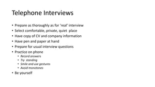 Telephone Interviews
• Prepare as thoroughly as for ‘real’ interview
• Select comfortable, private, quiet place
• Have copy of CV and company information
• Have pen and paper at hand
• Prepare for usual interview questions
• Practice on phone
• Record answers
• Try standing
• Smile and use gestures
• Avoid monotones
• Be yourself
 