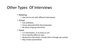 Other Types Of Interviews
• Rotating
• Like one-to-one with different interviewers
• Group
• 6-8 candidates
• Group observed while discussing topic
• Be aware of group interaction
• Panel
• 2-5 interviewers, or as many as 13!!
• Try to identify different roles
• Respond to interviewer, include others through eye contact
• May involve presentation
 