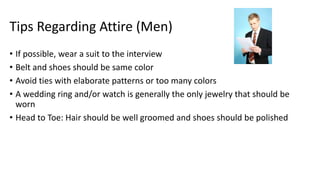 Tips Regarding Attire (Men)
• If possible, wear a suit to the interview
• Belt and shoes should be same color
• Avoid ties with elaborate patterns or too many colors
• A wedding ring and/or watch is generally the only jewelry that should be
worn
• Head to Toe: Hair should be well groomed and shoes should be polished
 