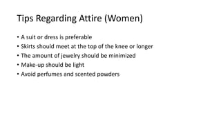 Tips Regarding Attire (Women)
• A suit or dress is preferable
• Skirts should meet at the top of the knee or longer
• The amount of jewelry should be minimized
• Make-up should be light
• Avoid perfumes and scented powders
 