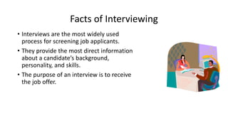 Facts of Interviewing
• Interviews are the most widely used
process for screening job applicants.
• They provide the most direct information
about a candidate’s background,
personality, and skills.
• The purpose of an interview is to receive
the job offer.
 