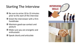 Starting The Interview
 Be sure to arrive 10 to 15 minutes
prior to the start of the interview
 Greet the interviewer with a firm
handshake
 Maintain good eye contact and
posture
 Make sure you are energetic and
enthusiastic
 Speak clearly and articulate
 