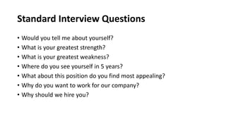 Standard Interview Questions
• Would you tell me about yourself?
• What is your greatest strength?
• What is your greatest weakness?
• Where do you see yourself in 5 years?
• What about this position do you find most appealing?
• Why do you want to work for our company?
• Why should we hire you?
 