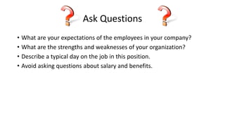 Ask Questions
• What are your expectations of the employees in your company?
• What are the strengths and weaknesses of your organization?
• Describe a typical day on the job in this position.
• Avoid asking questions about salary and benefits.
 
