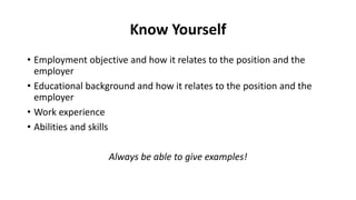 Know Yourself
• Employment objective and how it relates to the position and the
employer
• Educational background and how it relates to the position and the
employer
• Work experience
• Abilities and skills
Always be able to give examples!
 