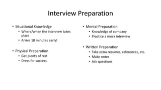 Interview Preparation
• Situational Knowledge
• Where/when the interview takes
place
• Arrive 10 minutes early!
• Physical Preparation
• Get plenty of rest
• Dress for success
• Mental Preparation
• Knowledge of company
• Practice a mock interview
• Written Preparation
• Take extra resumes, references, etc.
• Make notes
• Ask questions
 