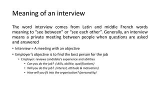 Meaning of an interview
The word interview comes from Latin and middle French words
meaning to “see between” or “see each other”. Generally, an interview
means a private meeting between people when questions are asked
and answered
• Interview = A meeting with an objective
• Employer’s objective is to find the best person for the job
• Employer: reviews candidate’s experience and abilities
• Can you do the job? (skills, abilitie, qualifications)
• Will you do the job? (interest, attitude & motivation)
• How will you fit into the organisation? (personality)
 