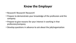 Know the Employer
• Research! Research! Research!
• Prepare to demonstrate your knowledge of the profession and the
company
• Prepare to give reasons for your interest in working in that
profession/company
• Develop questions in advance to ask about the job/organization
 