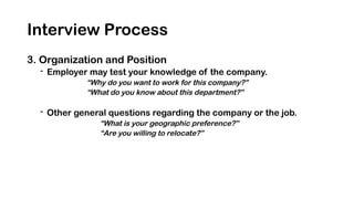 Interview Process
3. Organization and Position
- Employer may test your knowledge of the company.
“Why do you want to work for this company?”
“What do you know about this department?”
- Other general questions regarding the company or the job.
“What is your geographic preference?”
“Are you willing to relocate?”
 