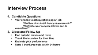 Interview Process
4. Candidate Questions
• Your chance to ask questions about job
“What type of on the job training do you provide?”
“What makes your company different from its
competitors?”
5. Close and Follow-Up
• Find out who makes next move
• Thank the interview for their time
• Evaluate your performance
• Send a thank you note within 24 hours
 