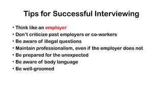 Tips for Successful Interviewing
• Think like an employer
• Don’t criticize past employers or co-workers
• Be aware of illegal questions
• Maintain professionalism, even if the employer does not
• Be prepared for the unexpected
• Be aware of body language
• Be well-groomed
 