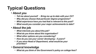 Typical Questions
• About you
• Tell me about yourself - Bring me up to date with your CV?
• Why did you choose that particular degree programme?
• What experience have you had that is relevant to this post?
• What would you consider your major achievements to date?
• About the job
• What interests you about this job?
• What do you know about this organisation?
• What other options are you considering?
• How do you see your career developing – 5 years?
• If you were Head of Department, what would be your
priorities?
• General knowledge
• What do you think of the Government’s policy on college fees?
 