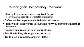 Preparing for Competency Interview
• Identify the competencies required for job
• Review job description or ask for information
• Define each competency in behavioural terms
• Identify past experience to illustrate how you demonstrated that
behaviour
• Prepare examples for each competency
• Practice talking about your experience
• Try to give a complete answer - STAR
 