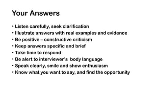 Your Answers
• Listen carefully, seek clarification
• Illustrate answers with real examples and evidence
• Be positive – constructive criticism
• Keep answers specific and brief
• Take time to respond
• Be alert to interviewer’s body language
• Speak clearly, smile and show enthusiasm
• Know what you want to say, and find the opportunity
 