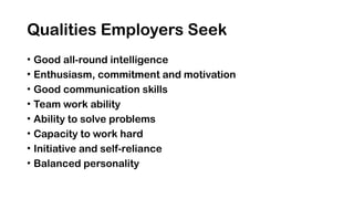 Qualities Employers Seek
• Good all-round intelligence
• Enthusiasm, commitment and motivation
• Good communication skills
• Team work ability
• Ability to solve problems
• Capacity to work hard
• Initiative and self-reliance
• Balanced personality
 