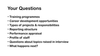 Your Questions
• Training programmes
• Career development opportunities
• Types of projects & responsibilities
• Reporting structure
• Performance appraisal
• Profile of staff
• Questions about topics raised in interview
• What happens next?
 